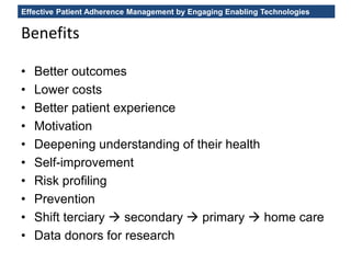 Effective Patient Adherence Management by Engaging Enabling Technologies
Benefits
• Better outcomes
• Lower costs
• Better patient experience
• Motivation
• Deepening understanding of their health
• Self-improvement
• Risk profiling
• Prevention
• Shift terciary  secondary  primary  home care
• Data donors for research
 