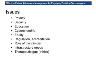 Effective Patient Adherence Management by Engaging Enabling Technologies
• Privacy
• Security
• Education
• Cyberchondria
• Equity
• Regulation, accreditation
• Role of the clinician
• Infrastructure needs
• Therapeutic gap (ethics)
Issues
 