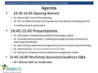 Addressing Patient Adherence Issues by Engaging Enabling Technologies
Agenda
• 14:30-14:45 Opening Remark
– Dr. Marion Ball: Intro of the workshop
– Dr. Pei-Yun Sabrina Hsueh: from big data to small data for including patients
in evidence-based conversation
• 14:45-15:45 Presentations
– Dr. Vimla Patel: Understanding people for technology support
– Dr. Fernando Martin Sanchez: Enabling technology and data standards for
patient-generated data
– Dr. Henry Chang: Adherence management proof-of-concept using technology
– Dr. Victoria Giussi: Personal Health Record at HIBA
– Dr. Marcia Ito: Proposed chronic adherence management model
• 15:45-16:00 Workshop discussion/audience Q&A
– Dr. Marion Ball as moderator
 