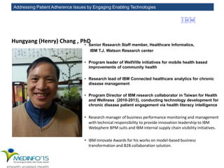 Addressing Patient Adherence Issues by Engaging Enabling Technologies
Hungyang (Henry) Chang , PhD
• Senior Research Staff member, Healthcare Informatics,
IBM T.J. Watson Research center
• Program leader of WellVille initiatives for mobile health based
improvements of community health
• Research lead of IBM Connected healthcare analytics for chronic
disease management
• Program Director of IBM research collaborator in Taiwan for Health
and Wellness (2010-2013), conducting technology development for
chronic disease patient engagement via health literacy intelligence
• Research manager of business performance monitoring and management
with technical responsibility to provide innovation leadership to IBM
Websphere BPM suits and IBM internal supply chain visibility initiatives.
• IBM Innovate Awards for his works on model-based business
transformation and B2B collaboration solution.
 