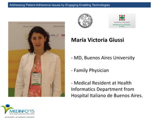 Addressing Patient Adherence Issues by Engaging Enabling Technologies
María Victoria Giussi
- MD, Buenos Aires University
- Family Physician
- Medical Resident at Health
Informatics Department from
Hospital Italiano de Buenos Aires.
 
