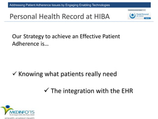 Addressing Patient Adherence Issues by Engaging Enabling Technologies
Our Strategy to achieve an Effective Patient
Adherence is…
 Knowing what patients really need
 The integration with the EHR
Personal Health Record at HIBA
 