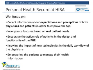 Addressing Patient Adherence Issues by Engaging Enabling Technologies
We focus on:
• Collect information about expectations and perceptions of both
physicians and patients in order to improve the tool
• Incorporate features based on real patient needs
• Encourage the active role of patients in the design and
functionality of the PHR
• Knowing the impact of new technologies in the daily workflow of
the physicians
• Empowering the patients to manage their health
information
Personal Health Record at HIBA
 