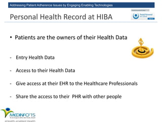 Addressing Patient Adherence Issues by Engaging Enabling Technologies
• Patients are the owners of their Health Data
- Entry Health Data
- Access to their Health Data
- Give access at their EHR to the Healthcare Professionals
- Share the access to their PHR with other people
Personal Health Record at HIBA
 