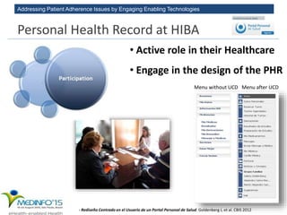 Addressing Patient Adherence Issues by Engaging Enabling Technologies
• Active role in their Healthcare
• Engage in the design of the PHR
- Rediseño Centrado en el Usuario de un Portal Personal de Salud. Goldenberg J, et al. CBIS 2012
Menu without UCD Menu after UCD
Personal Health Record at HIBA
 