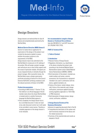 Med-Info
      Regular Information Bulletins for the Medical Device Industry                                         Product Service




Design Dossiers
Design dossiers are technical files for class III     It is recommended to compile a Design
devices and comprehensively examined by the           Dossier or Technical File as follows
Notified Body.                                        (see also NB-MED/2.5.1 and GHTF document
                                                      SG1 (PD)/N011R20: STED):
Medical Device Directive (MDD) Annex II
Section 4.2 states that an application for            PART A: Technical File
examination of the design of the product must
include the documents needed to assess                1. Table of Content
whether the product conforms to the
requirements of the MDD.                              2. Introduction
Design dossiers have to be submitted to the           • Revision history of Design Dossier
Notified Body for review prior to CE marking of       • Regulatory information, e.g. classification
the product. We will assign a project manager            of the device including the product code
who will entrust one or more further experts with        according to the Universal Medical Device
the review of particular modules. All experts are        Nomenclature System and/or Global Medical
at your disposal directly or indirectly through the      Device Nomenclature (UMDNS, GMDN)
project manager. After successful review, the         • Brief description of the product: intended use,
Notified Body issues a design examination                model numbers and names, variants,
certificate according to Annex II.4 of the Council       accessories, list of accessories or equipment
Directive 93/42/EEC certifying compliance with           intended to be used in combination with the
the relevant provisions of Annex I of the MDD.           device, applied standards, etc.
                                                      • History of the device: market release, items
Product documentation                                    sold, history of the materials used, change
• According to MDD Article 11 Section 12, the            notifications, techniques applied including
  file shall be in an official language of the EC        existing regulatory approvals (i.e. FDA 510(k)
  member state where the chosen Notified Body            or PMA clearance)
  is located and/or in another Community              • Brief description of design process, design
  language the Notified Body agrees to.                  control, verification, validation
• Once completed, the design dossier has to
  be a controlled document. It does not need          3. Design Dossier/Technical File
  to be under document control, but it still needs    Summary Information
  to be controlled in some manner. Therefore a        (reference to supporting documents filed in Part B)
  complete pagination of the design dossier is        • Comprehensive description of the system and
  to be indicated.                                       each functional component of the device and
                                                         the related accessories
                                                      • Summary of the essential data and results as
                                                         detailed in Part B




TÜV SÜD Product Service GmbH
 