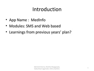 Introduction
• App Name : MedInfo
• Modules: SMS and Web based
• Learnings from previous years’ plan?




                Abhishek Sharma, Nishitha Ningegowda,
                                                         1
                Vaikuntham Jagannath, Vishnu Karthik L
 