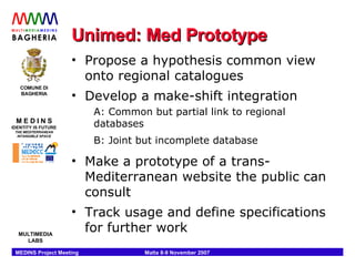 Unimed: Med Prototype Propose a hypothesis common view onto regional catalogues Develop a make-shift integration A: Common but partial link to regional databases B: Joint but incomplete database Make a prototype of a trans-Mediterranean website the public can consult Track usage and define specifications for further work 