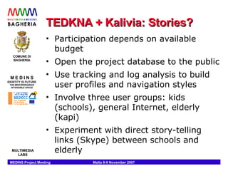 TEDKNA + Kalivia: Stories? Participation depends on available budget Open the project database to the public Use tracking and log analysis to build user profiles and navigation styles Involve three user groups: kids (schools), general Internet, elderly (kapi) Experiment with direct story-telling links (Skype) between schools and elderly 