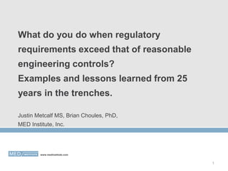 What do you do when regulatory
requirements exceed that of reasonable
engineering controls?
Examples and lessons learned from 25
years in the trenches.
Justin Metcalf MS, Brian Choules, PhD,
MED Institute, Inc.

www.medinstitute.com

1

 