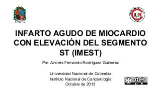 Por: Andrés Fernando Rodríguez Gutiérrez
Universidad Nacional de Colombia
Instituto Nacional de Cancerología
Octubre de 2013
INFARTO AGUDO DE MIOCARDIO
CON ELEVACIÓN DEL SEGMENTO
ST (IMEST)
 