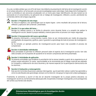 A su vez, se debe señalar que con el fin de hacer más didáctica la presentación del tema de la investigación-acción
en el campo educativo, se ha buscado una secuencia pedagógica para cada etapa. Cada etapa de la investigación-
acción va dividida en seis secciones encabezado con un ícono para mejor identificación, de esta manera se irá
avanzando en el conocimiento y la aplicación de un trabajo de investigación, reflexión y acción, asimilando los
contenidos dentro de la lógica siguiente:
Sección 1: Propósito de esta etapa
Te indica el objetivo y los aprendizajes que se espera logres como resultado del proceso de la lectura,
reflexión y aplicación del contenido presentado.
Sección 2: Lo que sabes del tema…
Recoge tus saberes previos y te facilita la ubicación como docente frente a tu empeño de realizar la
investigación-acción, desde tu propia realidad y vivencia para entrar al proceso con mayor seguridad.
Sección 3: Incorporación del nuevo aprendizaje
Te presenta información y conocimientos nuevos. Estos se van introduciendo por medio de preguntas,
acompañados de esquemas y gráficos, para ir guiando tu aprendizaje de todo el proceso de investigación-
acción.
Se ha tomado un ejemplo práctico de investigación-acción para hacer más accesible el proceso de
comprensión.
Sección 4: Actividades individuales
Estas actividades te permiten la reflexión personal sobre el aspecto de la investigación-acción; han sido
seleccionadas con el propósito de ayudarte en la revisión comprensiva del tema presentado.
Sección 5: Actividades de aplicación
Te presenta actividades que fortalecen la asimilación de los temas tratados a partir de tu experiencia en el
propio campo educativo. En varias oportunidades se te recomienda que el trabajo vivencial sea realizado
en compañía y colaboración de otros docentes y de manera especial con la participación democráctica de
tus alumnos.
Sección 6: Evaluación y metacognición
Esta sección te brinda situaciones y plantea interrogantes que te permiten valorar cuánto has aprendido y
cómo ha sido llevado este aprendizaje; siempre con la intención de apoyar la mejora de tu labor pedagógica.
Finalmente, te animamos a asumir el reto de ser docente investigador de tu propia práctica educativa. La
investigación-acción es una herramienta valiosa para ello. Se aprende a investigar investigando y se es protagonista
del cambio asumiendo este desafío.
8 Orientaciones Metodológicas para la Investigación-Acción
Propuesta para la mejora de la práctica pedagógica
 