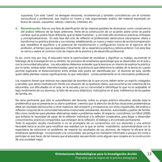 supuestas. Con este “careo” se destapan tensiones, incoherencias y también coincidencias con el contexto
sociocultural y profesional, que implica un nuevo y más argumentado análisis del material expresado en
busca de causas, supuestos, valores, creencias, intereses, etc.
4. Reconstrucción: Ésta es una fase de planificación de las mejoras posibles de alcanzarse, como consecuencia
del análisis reflexivo de las fases anteriores. Parte de la construcción de un acuerdo sobre cómo se podría
cambiar, qué se podría hacer diferente, qué se debe mantener… y con todo ello reconstruir prácticas, enfoques
y conceptualizaciones. En esta fase del ciclo de reflexión el profesorado reestructura (recompone, altera o
transforma) su práctica docente y sus visiones, estableciendo un nuevo y mejor marco de acción/comprensión
que restablece el equilibrio y el potencial de transformación y configuración futura en el ejercicio de la
profesión, al tiempo que se reapropia críticamente de su experiencia práctica y teórica anterior. Con esta fase
se cierra y reabre el continuo ciclo de mejora de la práctica y de desarrollo profesional.
Es así, como hoy por hoy, el educador tiene la oportunidad de revitalizar y dignificar su trabajo, asumiendo el
liderazgo de la investigación en su ámbito: los procesos de enseñanza-aprendizaje que se desarrollan en el aula y
con la comunidad educativa. Los educadores debemos entender que la teoría es un intento de explicar la práctica,
por lo tanto, ambas están interrelacionadas; pero es la práctica la que determina la validez de la teoría en cuanto
permite explicarla, el distanciamiento entre ambas sólo podrá ser identificada por el docente de aula, siendo
quien debe plantear nuevas significaciones, lo que redundará consecuentemente en el crecimiento profesional.
Los maestros tienen que retomar esa capacidad de asombro de lo que ocurre, deben tener un espíritu indagador
y sensible, que sienta insatisfacción frente a la situación de su quehacer diario, que escuche la voz colectiva de los
educandos, sus dificultades en el aula, en la escuela y en su comunidad e identifique lo que no es aceptable: el
bajo rendimiento de sus alumnos, la falta de recursos didácticos, indisciplina en el aula, indiferencia de los padres
de familia, etc.
No sería pertinente que sólo la autoreflexión del docente, sobre su propia práctica educativa, aborde toda la
problemática que se presenta en su diario quehacer; creemos que la atención de dichas situaciones problemáticas
debe ser resultado del escuchar a otros maestros, del compartir y enriquecerse con otras inquietudes, del análisis y
reflexión conjunta de la comunidad educativa involucrada: estudiantes, docentes, autoridades y padres de familia.
Ello como condición para plantear alternativas reales a problemas reales. Al respecto, coincidimos con Elliot (2000)
que enfatiza la necesidad de pasar de la reflexión individual a la reflexión cooperativa, para llegar a desarrollar
conocimientos prácticos compartidos que emergen de la reflexión, el diálogo y el contraste permanente.
Todo lo expuesto resulta insuficiente si no se acompaña de un compromiso con sus discentes y una actitud
favorable hacia la acción para modificar esa realidad con la que se siente insatisfecho, automotivándose con la
expectativa de solucionar un problema, de mejorar los resultados de sus alumnos, de mejorar la eficacia de la
enseñanza-aprendizaje; incorporando a la comunidad, sea porque los mantiene informado o porque los invita a
participar en ese hacer, de tal manera que el educador sea percibido como alguien que coopera en la construcción
de una sociedad mejor.
13Orientaciones Metodológicas para la Investigación-Acción
Propuesta para la mejora de la práctica pedagógica
 