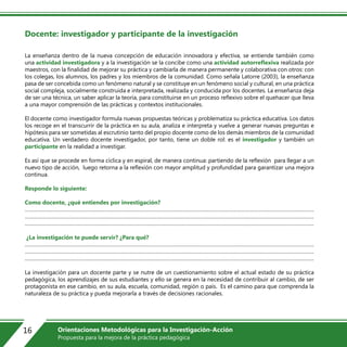 Docente: investigador y participante de la investigación
La enseñanza dentro de la nueva concepción de educación innovadora y efectiva, se entiende también como
una actividad investigadora y a la investigación se la concibe como una actividad autorreflexiva realizada por
maestros, con la finalidad de mejorar su práctica y cambiarla de manera permanente y colaborativa con otros: con
los colegas, los alumnos, los padres y los miembros de la comunidad. Como señala Latorre (2003), la enseñanza
pasa de ser concebida como un fenómeno natural y se constituye en un fenómeno social y cultural, en una práctica
social compleja, socialmente construida e interpretada, realizada y conducida por los docentes. La enseñanza deja
de ser una técnica, un saber aplicar la teoría, para constituirse en un proceso reflexivo sobre el quehacer que lleva
a una mayor comprensión de las prácticas y contextos institucionales.
El docente como investigador formula nuevas propuestas teóricas y problematiza su práctica educativa. Los datos
los recoge en el transcurrir de la práctica en su aula, analiza e interpreta y vuelve a generar nuevas preguntas e
hipótesis para ser sometidas al escrutinio tanto del propio docente como de los demás miembros de la comunidad
educativa. Un verdadero docente investigador, por tanto, tiene un doble rol: es el investigador y también un
participante en la realidad a investigar.
Es así que se procede en forma cíclica y en espiral, de manera continua: partiendo de la reflexión para llegar a un
nuevo tipo de acción, luego retorna a la reflexión con mayor amplitud y profundidad para garantizar una mejora
continua.
Responde lo siguiente:
Como docente, ¿qué entiendes por investigación?
…………………………………………………………………………………………………………………………………………………………………………………
…………………………………………………………………………………………………………………………………………………………………………………
…………………………………………………………………………………………………………………………………………………………………………………..
¿La investigación te puede servir? ¿Para qué?
…………………………………………………………………………………………………………………………………………………………………………………
…………………………………………………………………………………………………………………………………………………………………………………
…………………………………………………………………………………………………………………………………………………………………………………..
La investigación para un docente parte y se nutre de un cuestionamiento sobre el actual estado de su práctica
pedagógica, los aprendizajes de sus estudiantes y ello se genera en la necesidad de contribuir al cambio, de ser
protagonista en ese cambio, en su aula, escuela, comunidad, región o país. Es el camino para que comprenda la
naturaleza de su práctica y pueda mejorarla a través de decisiones racionales.
16 Orientaciones Metodológicas para la Investigación-Acción
Propuesta para la mejora de la práctica pedagógica
 