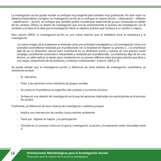 La investigación-acción puede resultar un enfoque muy exigente pero también muy gratificante. Por esta razón no
debería emprenderse a la ligera. La investigación-acción es un enfoque en espiral (acción – observación – reflexión
– planificación – acción); un enfoque que también podría considerarse experimental ya que comprueba la validez
de los cambios. Ofrece un diseño de investigación que vincula estrechamente el proceso de investigación con el
contexto y se basa en la idea que la investigación tiene un objetivo práctico que conduce a un cambio o mejora.
Para Latorre (2003), la investigación-acción es una nueva relación que se establece entre la enseñanza y la
investigación.
“La nueva imagen de la enseñanza se entiende como una actividad investigadora y a la investigación como una
actividad autorreflexiva realizada por el profesorado con la finalidad de mejorar su práctica (…) La enseñanza
deja de ser un fenómeno natural para constituirse en un fenómeno social y cultural, en una práctica social
compleja, socialmente construida e interpretada y realizada por el profesorado…La enseñanza deja de ser una
técnica, un saber aplicar la teoría, para constituirse en un proceso reflexivo sobre la propia práctica que lleva a
una mayor comprensión de las prácticas y contextos institucionales” (Latorre, 2003 p. 9).
Se puede señalar que la investigación-acción, a diferencia de otros diseños de investigación cuantitativa, se
caracteriza porque:
- Es educativa.
- Trata a las personas como miembros de grupos sociales.
- Se centra en el problema, es específica del contexto y se orienta al futuro.
- Se basa en una relación de investigación en la que las personas implicadas son participantes en el proceso
de cambio.
Finalmente, se diferencia de otros diseños de investigación cualitativa porque:
- Implica una intervención de cambio, busca resolver problemas.
- Tiene por objetivo la mejora y la participación.
- Consiste en un proceso cíclico en el que la investigación, la acción y la evaluación están vinculadas entre
sí.
18 Orientaciones Metodológicas para la Investigación-Acción
Propuesta para la mejora de la práctica pedagógica
 