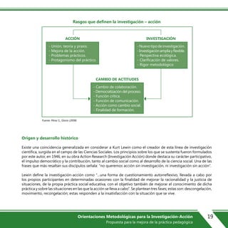 Rasgos que definen la investigación – acción
Origen y desarrollo histórico
Existe una coincidencia generalizada en considerar a Kurt Lewin como el creador de esta línea de investigación
científica, surgida en el campo de las Ciencias Sociales. Los principios sobre los que se sustenta fueron formulados
por este autor, en 1946, en su obra Action Research (Investigación Acción) donde destaca su carácter participativo,
el impulso democrático y la contribución, tanto al cambio social como al desarrollo de la ciencia social. Una de las
frases que más resaltan sus discípulos señala: “no queremos acción sin investigación, ni investigación sin acción”.
Lewin define la investigación-acción como “…una forma de cuestionamiento autorreflexivo, llevada a cabo por
los propios participantes en determinadas ocasiones con la finalidad de mejorar la racionalidad y la justicia de
situaciones, de la propia práctica social educativa, con el objetivo también de mejorar el conocimiento de dicha
práctica y sobre las situaciones en las que la acción se lleva a cabo”. Se plantean tres fases; estas son: descongelación,
movimiento, recongelación; estas responden a la insatisfacción con la situación que se vive.
ACCIÓN INVESTIGACIÓN
CAMBIO DE ACTITUDES
- Unión, teoría y praxis.
- Mejora de la acción.
- Problemas prácticos.
- Protagonismo del práctico.
-Nuevotipodeinvestigación.
-Investigaciónampliayflexible.
- Perspectiva ecológica.
- Clarificación de valores.
- Rigor metodológico
- Cambio de colaboración.
- Democratización del proceso.
- Función crítica.
- Función de comunicación.
- Acción como cambio social.
- Finalidad de formación.
Fuente: Pérez S., Gloria (2008)
19Orientaciones Metodológicas para la Investigación-Acción
Propuesta para la mejora de la práctica pedagógica
 