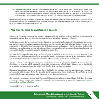 4. Corriente australiana, centrada principalmente en la crítica social, destacando Kemmis y Carr (1988), que
tratan de identificar estrategias de actuación encaminadas a la observación, la reflexión y al cambio, de
tal forma que los participantes estén inmersos en todas estas actividades. Por lo tanto, el objetivo debe
orientarse a la comprensión de las prácticas sociales y la situación contextual en que se producen.
Actualmente es de mucha utilidad en la práctica educativa, se viene implementando bajo distintos nombres, entre
ellos investigación activa, investigación participativa, investigación colaborativa, investigación crítica, investigación
en el aula, investigación del profesorado, etc.
¿Para qué nos sirve la investigación-acción?
La investigación-acción promueve una nueva forma de actuar, inicia un esfuerzo de innovación y mejoramiento de
nuestra práctica que debe ser sometida permanentemente al análisis, evaluación y reflexión.
Facilita la generación de nuevos conocimientos al docente-investigador y a los grupos involucrados, conocimientos
que parten de su experiencia y sus deseos de mejora; también permite la movilización y el fortalecimiento de las
organizaciones de base al incorporarlas dentro de la dinámica de participación y cuestionamiento en busca de
soluciones a la problemática sentida. Además permite un mejor empleo de los recursos disponibles al analizar de
manera colectiva las necesidades y asumir las opciones existentes.
Este tipo de investigación logra una transformación de la realidad, la que se da en el mismo proceso de su
ejecución, sobre todo porque transforma a todos los sujetos involucrados, ya que al ser participantes activos
interiorizan y valoran otras vivencias diferentes a las experimentadas en contextos tradicionales.
Muchas veces se ha considerado como contradictorio ser docente y a la vez investigador y además se le ha
dificultado este esfuerzo debido a que se le otorga poco tiempo para la reflexión sobre los datos que va registrando
de la realidad que vive en el aula. He aquí el gran desafío de la investigación-acción.
El docente investigador cumple la función de un facilitador del proceso, organiza las discusiones, estimula la
comunicación abierta sobre todos los aspectos del problema, actúa como catalizador de conflictos y como
asistente técnico es responsable de todo el proceso en sus diversos momentos.
El proceso de investigación-acción, según fue concebido por Lewin, y luego enriquecido por Kolb, Carr, Kemmis y
otros, es un proceso en espiral de ciclos de investigación-acción que asume las siguientes etapas: planificación,
acción, observación y reflexión.
Como se observa en el siguiente gr€fico.
21Orientaciones Metodológicas para la Investigación-Acción
Propuesta para la mejora de la práctica pedagógica
 