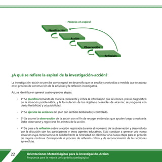 Proceso en espiral
¿A qué se refiere la espiral de la investigación-acción?
La investigación-acción se percibe como espiral en desarrollo que se amplía y profundiza a medida que se avanza
en el proceso de construcción de la actividad y la reflexión investigativa.
Así, se identifica en general cuatro grandes etapas:
- 1º Se planifica tomando de manera consciente y crítica la información que se conoce, previo diagnóstico
de la situación problemática, y la formulación de los objetivos deseables de alcanzar; se programa con
cierta flexibilidad y adaptabilidad.
- 2º Se ejecuta las acciones del plan con sentido deliberado y controlado.
- 3º Se asume la observación de la acción con el fin de recoger evidencias que ayuden luego a evaluarla.
Debe observarse y registrarse los efectos de la acción.
- 4º Se pasa a la reflexión sobre la acción registrada durante el momento de la observación y desarrollada
por la discusión con los participantes y otros agentes educativos. Esto conduce a generar una nueva
situación cuya consecuencia es posiblemente la necesidad de planificar una nueva etapa para el proceso
de mejora continua. Corresponde al proceso de reflexión crítica y de reconocimiento de las lecciones
aprendidas.
Planificación
Acción
Observación
Reflexión
22 Orientaciones Metodológicas para la Investigación-Acción
Propuesta para la mejora de la práctica pedagógica
 