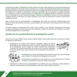 corresponde a la etapa 2: Hipótesis de acción y plan de acciones. Cabe señalar que se trata de propuestas que
pueden modificarse en el proceso mismo de la ejecución. La etapa 3 corresponde al Desarrollo de la propuesta
de mejoramiento, es la ejecución propiamente dicha de la investigación-acción (encontrarás mayor explicación
más adelante). En la etapa 4: la Evaluación y lecciones aprendidas, valora los procesos y resultados logrados;
es una etapa, que si bien se propone después de la ejecución, se va realizando desde el momento en que se da
inicio a la investigación-acción. Finalmente, la etapa 5: Difusión de resultados, la cual da a conocer los resultados
a públicos diversos como aporte a la mejora educativa y como punto de partida para continuar la espiral de la
investigación-acción.
Cada momento tiene sus particularidades y complejidades, pero todos se encuentran interrelacionados para
aportar al cambio de actitudes y prácticas y a la acumulación de conocimiento nuevo desde el punto de vista de
los docentes.
El docente realiza la investigación-acción porque busca cambiar lo que considera importante, como podría
ser lograr aprendizajes más pertinentes para sus estudiantes, mejorar una situación de indisciplina o propiciar
actitudes deseables entre sus estudiantes.
¿Cuáles son las características de la investigación-acción?
Autores como Pereyra (2008), Cáceres, García y Sánchez (2002), Latorre (2003), entre otros, reconocen y señalan
las siguientes características:
• Colaborativa: los actores sean docentes, estudiantes, padres de familia,
autoridades de la IE y aquellos que están involucrados, dependiendo del diseño
de la investigación- acción, trabajan de manera conjunta. Esta característica
responde a la necesidad de promover la escuela con una vocación cooperativa
y con el fin de fomentar nuevas relaciones más horizontales entre docentes y
estudiantes.
• Participativa: los miembros del equipo toman parte en las decisiones y las actividades
que conducen a la mejora de la investigación y de la acción.
• Democrática: no responde a un solo mando sino a una coordinación con el interés
de todos, las decisiones se toman de manera consensuada.
• Debe llevarse a cabo de manera autoevaluativa: las modificaciones que se plantean y realizan deben ser
evaluadas continuamente por los participantes, siendo el fin último mejorar la práctica.
24 Orientaciones Metodológicas para la Investigación-Acción
Propuesta para la mejora de la práctica pedagógica
 