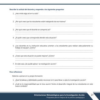 Describe la actitud del docente y responde a las siguientes preguntas
1. ¿Has vivido algo así en tu aula?
………………………………………………………………………………………………………………………………………………………………………
………………………………………………………………………………………………………………………………………………………………………
2. ¿Por qué crees que los estudiantes están trabajando de esa manera?
………………………………………………………………………………………………………………………………………………………………………
.……………………………………………………………………………………………………………………………………………………………………..
3. ¿Por qué crees que el docente se comporta así?
………………………………………………………………………………………………………………………………………………………………………
………………………………………………………………………………………………………………………………………………………………………
4. ¿A quién crees que corresponde atender esta situación?
………………………………………………………………………………………………………………………………………………………………………
………………………………………………………………………………………………………………………………………………………………………
5. ¿Los docentes en tu institución educativa orientan a los estudiantes para realizar adecuadamente su
trabajo en equipo? ¿Cómo?
………………………………………………………………………………………………………………………………………………………………………
………………………………………………………………………………………………………………………………………………………………………
6. ¿Crees que esta situación se puede mejorar? ¿Cómo?
………………………………………………………………………………………………………………………………………………………………………
………………………………………………………………………………………………………………………………………………………………………
7. En este caso ¿Se puede aplicar la investigación-acción?
………………………………………………………………………………………………………………………………………………………………………
………………………………………………………………………………………………………………………………………………………………………
Para reflexionar
Detente a pensar en tu propia formación:
1. ¿Qué fortalezas y debilidades puedes reconocer en ti para llevar a cabo la investigación-acción?
2. ¿Cuál es la responsabilidad que te toca asumir frente al desarrollo integral de tus estudiantes en este
nuevo contexto?
27Orientaciones Metodológicas para la Investigación-Acción
Propuesta para la mejora de la práctica pedagógica
 