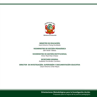 MINISTRO DE EDUCACIÓN
José Antonio Chang Escobedo
VICEMINISTRO DE GESTIÓN PEDAGÓGICA
Idel Vexler Talledo
VICEMINISTRO DE GESTIÓN INSTITUCIONAL
Víctor Raúl Díaz Chávez
SECRETARIO GENERAL
Asabedo Fernández Carretero
DIRECTOR DE INVESTIGACIÓN, SUPERVISIÓN Y DOCUMENTACIÓN EDUCATIVA
César Antonio Uribe Neyra
Orientaciones Metodológicas para la Investigación-Acción
Propuesta para la mejora de la práctica pedagógica
 