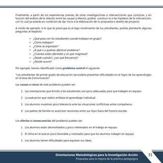 Finalmente, a partir de tus experiencias previas, de otras investigaciones e intervenciones que conozcas, y en
función del análisis de la relación entre las causas y efectos, podrás construir la o las hipótesis de la intervención,
con lo cual ya estarás en condición de dar inicio a la elaboración de tu propuesta o diseño de proyecto.
A modo de ejemplo, si lo que te preocupa es el bajo rendimiento de tus estudiantes, podrás plantearte algunas
preguntas al respecto:
• ¿Qué pasa con los estudiantes cuando trabajan en grupo?
• ¿Cómo trabajan?
• ¿Cómo se organizan?
• ¿A qué o a quiénes afecta el problema?
• ¿Cuántos están afectados y en qué magnitud?
• ¿Desde cuándo?, ¿con qué frecuencia?
• ¿Dónde ocurre?
Por ejemplo, hemos identificado como problema central el siguiente:
“Los estudiantes de primer grado de educación secundaria presentan dificultades en el logro de los aprendizajes
en el área de Comunicación”.
Las causas o raíces de este problema pueden ser:
1. Las orientaciones que brindo a los estudiantes son poco adecuadas para que trabajen en equipo.
2. La evaluación que realizo enfatiza el aprendizaje individual.
3. Los alumnos muestran poca tolerancia ante las situaciones conflictivas entre compañeros.
4. Los padres de familia no autorizan reuniones entre sus hijos fuera del horario escolar.
Los efectos o consecuencias del problema pueden ser:
1. Los alumnos están desmotivados y poco interesados en el trabajo en equipo.
2. El clima en el aula es poco favorable y motivador para que los alumnos trabajen en equipo.
3. Los alumnos tienen dificultades para expresar sus ideas.
31Orientaciones Metodológicas para la Investigación-Acción
Propuesta para la mejora de la práctica pedagógica
 