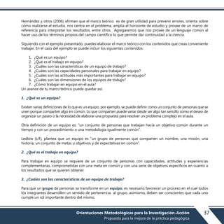 Hernández y otros (2006) afirman que el marco teórico es de gran utilidad para prevenir errores, orienta sobre
cómo realizarse el estudio, nos centra en el problema, amplía el horizonte de estudio y provee de un marco de
referencia para interpretar los resultados, entre otros. Agregaremos que nos provee de un lenguaje común al
hacer uso de los términos propios del campo científico lo que permite dar continuidad a la ciencia.
Siguiendo con el ejemplo presentado, puedes elaborar el marco teórico con los contenidos que creas conveniente
trabajar. En el caso del ejemplo se puede incluir los siguientes contenidos:
1. ¿Qué es un equipo?
2. ¿Qué es el trabajo en equipo?
3. ¿Cuáles son las características de un equipo de trabajo?
4. ¿Cuáles son las capacidades personales para trabajar en equipo?
5. ¿Cuáles son las actitudes más importantes para trabajar en equipo?
6. ¿Cuáles son las dimensiones de los equipos de trabajo?
7. ¿Cómo trabajar en equipo en el aula?
Un avance de tu marco teórico puede quedar así:
1. ¿Qué es un equipo?
Existen varias definiciones de lo que es un equipo, por ejemplo, se puede definir como un conjunto de personas que se
unen porque comparten algo en común. Lo que comparten puede variar desde ser algo tan sencillo como el deseo de
organizar un paseo o la necesidad de elaborar una propuesta para resolver un problema complejo en el aula.
Otra definición de un equipo es: “un conjunto de personas que trabajan hacia un objetivo común durante un
tiempo y con un procedimiento o una metodología igualmente común”.
Ledlow (s/f), plantea que un equipo es “un grupo de personas que comparten un nombre, una misión, una
historia, un conjunto de metas u objetivos y de expectativas en común”.
2. ¿Qué es el trabajo en equipo?
Para trabajar en equipo se requiere de un conjunto de personas con capacidades, actitudes y experiencias
complementarias, comprometidas con una meta en común y con una serie de objetivos específicos en cuanto a
los resultados que se quieren obtener.
3. ¿Cuáles son las características de un equipo de trabajo?
Para que un grupo de personas se transforme en un equipo, es necesario favorecer un proceso en el cual todos
los integrantes desarrollen un sentido de pertenencia al grupo, asimismo, deben ser conscientes que cada uno
cumple un rol importante dentro del mismo.
37Orientaciones Metodológicas para la Investigación-Acción
Propuesta para la mejora de la práctica pedagógica
 