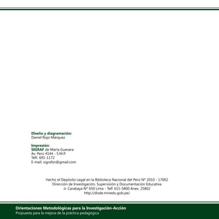 Diseño y diagramación:
Daniel Rojo Márquez
Impresión:
SIGRAF de María Guevara
Av. Perú 4144 - S.M.P.
Telf.: 691-1172
E-mail: sigrafsn@gmail.com
Hecho el Depósito Legal en la Biblioteca Nacional del Perú Nº 2010 - 17002
Dirección de Investigación, Supervisión y Documentación Educativa
Jr. Carabaya Nº 650 Lima - Telf. 615-5800 Anex. 25802
http://disde.minedu.gob.pe/
Orientaciones Metodológicas para la Investigación-Acción
Propuesta para la mejora de la práctica pedagógica
 