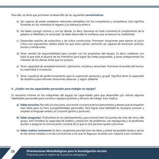 Para ello, se tiene que promover el desarrollo de las siguientes características:
a) Ser capaces de poder establecer relaciones saludables con los compañeros y compañeras. Esto significa
fomentar en los miembros el respeto y la tolerancia entre sí.
b) Ser leales consigo mismos y con los demás. Es decir, favorecer en todo momento el cumplimiento de la
palabra, la fidelidad y la veracidad. Se debe desarrollar la confianza que se basa en la credibilidad.
c) Desarrollar espíritu de autocrítica y de crítica constructiva. Promover situaciones para ejercer el juicio
crítico con argumentos sólidos sobre los que otros opinan, asimismo ser capaces de reconocer aciertos,
errores y limitaciones.
d) Tener sentido de responsabilidad para cumplir con los propósitos del equipo. Es decir, colaborar con
todo lo que esté al alcance de los miembros para lograr las metas propuestas, a veces anteponiendo los
intereses de los demás antes que los propios.
e) Tener capacidad de autodeterminación, optimismo, iniciativa y tenacidad. Promover el sentido del humor,
la creatividad e innovación.
f) Tener inquietud de perfeccionamiento para la superación personal y grupal. Significa tener la capacidad
de resiliencia para afrontar situaciones adversas y seguir adelante.
4. ¿Cuáles son las capacidades personales para trabajar en equipo?
Es necesario motivar en los integrantes del equipo las capacidades para que desarrollen y/o utilicen algunas
habilidades personales para constituir equipos positivos y eficaces de trabajo. Esto implica:
a) Saber escuchar: No solo oír a los otros, sino tomar conciencia de los sentimientos y deseos que acompañan
esas ideas para no herir susceptibilidades personales. Para lograr esta habilidad es necesario conocer y
respetar el lenguaje verbal y el corporal (gestos y posturas).
b) Saber preguntar: Profundizar en los planteamientos para conocer bien los puntos de vista del otro y del
grupo, esto fortalece la capacidad de análisis y resolución de problemas. Las repreguntas y el parafraseo
ayudan a asegurar la comunicación correcta de lo que la otra persona quiere comunicar.
c) Saber realizar resúmenes: Es decir, recapitular para fijar bien las ideas y aclarar las posibles dudas y vacíos
en los temas tratados o en las conclusiones a los que se llega por acuerdo, por mayoría o por consenso.
38 Orientaciones Metodológicas para la Investigación-Acción
Propuesta para la mejora de la práctica pedagógica
 