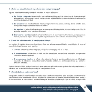 5. ¿Cuáles son las actitudes más importantes para trabajar en equipo?
Algunas actitudes favorecen y fortalecen el trabajo en equipo. Estas son:
a) Ser flexible y tolerante: Desarrollar la capacidad de cambiar y negociar los puntos de vista que dan pie
a innovaciones, así como para asumir nuevas normas, reglas y hábitos en las organizaciones, evitando los
conflictos de tipo individual.
b) Ser proactivo: Con iniciativa hacia la mejora, al logro. Tener una actitud positiva y abierta ante los retos,
en lugar de una posición de resistencia al cambio.
c) Ser asertivo: Es la habilidad de expresar las ideas y necesidades propias, con claridad y convicción, sin
atropellar las de los otros miembros del grupo.
d) Estar abierto a la crítica: Recibir la crítica, la información de retorno o retroalimentación, como sugerencia
hacia el proceso de mejora personal y de la organización, no como crítica o desvalorización personal.
6. ¿Cuáles son las dimensiones de los equipos de trabajo?
Los equipos de trabajo tienen tres dimensiones clave que afianzan su estabilidad y consolidación: la tarea, el
procedimiento y el proceso socio-afectivo.
a. La tarea: señala lo que hará el equipo, para qué se constituyó y cuál es su meta.
b. El procedimiento: indica cómo lo hará; son las operaciones, secuencia de actividades que permitan
realizar las tareas propuestas.
c. El proceso socio-afectivo: se refiere a las relaciones humanas que se establecen dentro del equipo,
los grados de interacción en cuanto a la comunicación, colaboración o interdependencia que facilitan o
dificultan el trabajo.
Para un efectivo trabajo en equipo es importante orientarse a la tarea, cuidar y tener claro el procedimiento y
mantener una sana relación interpersonal y de manejo de conflictos.
7. ¿Cómo trabajar en equipo en el aula?
Y así puedes continuar desarrollando el esquema inicial y profundizando en las ideas recogidas para fortalecer tu
conocimiento sobre el tema seleccionado, en particular sobre cómo un docente puede desarrollar en sí mismo y
en sus estudiantes, el conocimiento, las habilidades y las actitudes apropiadas para que el trabajo en equipo sea
39Orientaciones Metodológicas para la Investigación-Acción
Propuesta para la mejora de la práctica pedagógica
 