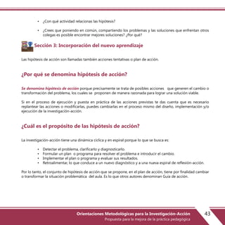 • ¿Con qué actividad relacionas las hipótesis?
• ¿Crees que poniendo en común, compartiendo los problemas y las soluciones que enfrentan otros
colegas es posible encontrar mejores soluciones? ¿Por qué?
Sección 3: Incorporación del nuevo aprendizaje
Las hipótesis de acción son llamadas también acciones tentativas o plan de acción.
¿Por qué se denomina hipótesis de acción?
Se denomina hipótesis de acción porque precisamente se trata de posibles acciones que generen el cambio o
transformación del problema, los cuales se proponen de manera razonada para lograr una solución viable.
Si en el proceso de ejecución y puesta en práctica de las acciones previstas te das cuenta que es necesario
replantear las acciones o modificarlas, puedes cambiarlas en el proceso mismo del diseño, implementación y/o
ejecución de la investigación-acción.
¿Cuál es el propósito de las hipótesis de acción?
La investigación-acción tiene una dinámica cíclica y en espiral porque lo que se busca es:
• Detectar el problema, clarificarlo y diagnosticarlo.
• Formular un plan o programa para resolver el problema e introducir el cambio.
• Implementar el plan o programa y evaluar sus resultados.
• Retroalimentar, lo que conduce a un nuevo diagnóstico y a una nueva espiral de reflexión-acción.
Por lo tanto, el conjunto de hipótesis de acción que se propone, en el plan de acción, tiene por finalidad cambiar
o transformar la situación problemática del aula. Es lo que otros autores denominan Guía de acción.
43Orientaciones Metodológicas para la Investigación-Acción
Propuesta para la mejora de la práctica pedagógica
 