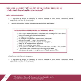 ¿En qué se asemejan y diferencian las hipótesis de acción de las
hipótesis de investigación convencional?
Lee los siguientes ejemplos:
• “La aplicación de técnicas de resolución de conflictos favorece un clima positivo y motivador para el
aprendizaje en el área de Comunicación”
• “Las técnicas de estudio mejoran el aprendizaje de resolución de problemas”
Ahora lee comprensivamente lo siguiente:
• “La aplicación de técnicas de resolución de conflictos favorece un clima positivo y motivador para el
aprendizaje en el área de Comunicación”
Esta última es hipótesis de investigación convencional porque:
 indica lo que se trata de probar o comprobar con la investigación que se realice,
 es una proposición que guía la investigación,
 no se puede modificar ,
 es una explicación tentativa del fenómeno investigado,
 debe ser formulada a manera de proposición,
 es respuesta provisional a la pregunta de investigación,
 puede no ser necesariamente verdadera,
 puede o no comprobarse con datos,
 es una proposición tentativa acerca de las relaciones entre dos o más variables
y se apoya en conocimientos organizados y sistematizados,
 está sujeta a comprobación empírica y a verificación en la realidad.
44 Orientaciones Metodológicas para la Investigación-Acción
Propuesta para la mejora de la práctica pedagógica
 