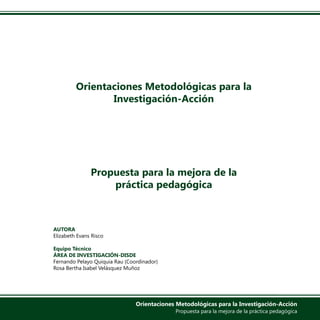 Orientaciones Metodológicas para la
Investigación-Acción
Propuesta para la mejora de la
práctica pedagógica
AUTORA
Elizabeth Evans Risco
Equipo Técnico
ÁREA DE INVESTIGACIÓN-DISDE
Fernando Pelayo Quiquia Rau (Coordinador)
Rosa Bertha Isabel Velásquez Muñoz
Orientaciones Metodológicas para la Investigación-Acción
Propuesta para la mejora de la práctica pedagógica
 