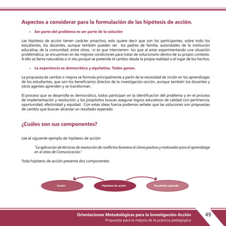 Aspectos a considerar para la formulación de las hipótesis de acción.
• Ser parte del problema es ser parte de la solución
Las hipótesis de acción tienen carácter proactivo; esto quiere decir que son los participantes, sobre todo los
estudiantes, los docentes, aunque también pueden ser los padres de familia, autoridades de la institución
educativa, de la comunidad, entre otros, -si es que intervienen- los que al estar experimentando una situación
problemática, se encuentran en las mejores condiciones para tratar de solucionarlo dentro de su propio contexto.
A ello se llama naturalista o in situ porque se pretende el cambio desde la propia realidad o el lugar de los hechos.
• La experiencia es democrática y equitativa. Todos ganan.
La propuesta de cambio o mejora se formula principalmente a partir de la necesidad de incidir en los aprendizajes
de los estudiantes, que son los beneficiarios directos de la investigación-acción, aunque también los docentes y
otros agentes aprenden y se transforman.
El proceso que se desarrolla es democrático, todos participan en la identificación del problema y en el proceso
de implementación y resolución; y los propósitos buscan asegurar logros educativos de calidad con pertinencia,
oportunidad, efectividad y equidad. Con estas ideas fuerza podemos señalar que las soluciones son propuestas
de cambio que buscan alcanzar un resultado esperado.
¿Cuáles son sus componentes?
Lee el siguiente ejemplo de hipótesis de acción:
“La aplicación de técnicas de resolución de conflictos favorece el clima positivo y motivador para el aprendizaje
en el área de Comunicación.”
Toda hipótesis de acción presenta dos componentes:
Hipótesis de acción Resultado esperadoAcción
49Orientaciones Metodológicas para la Investigación-Acción
Propuesta para la mejora de la práctica pedagógica
 