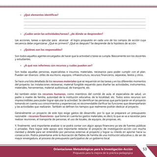 • ¿Qué elementos identificas?
………………………………………………………………………………………………………………………………………………………………………
………………………………………………………………………………………………………………………………………………………………………
…………………………………………………………………………………………………………………………………...............................................
………………………………………………………………………………………………………………………………………………………………………
• ¿Cuáles serán las actividades/tareas?, ¿de dónde se desprenden?
Las acciones, tareas a ejecutar para alcanzar el logro propuesto en cada uno de los campos de acción cuya
secuencia debe organizarse: ¿Qué es primero? ¿Qué es después? Se desprende de la hipótesis de acción.
• ¿Quiénes son los responsables?
Son todos aquellos agentes encargados de hacer que la actividad o tarea se cumpla. Básicamente son los docentes
y estudiantes.
• ¿A qué nos referimos con recursos y cuáles pueden ser?
Son todas aquellas personas, especialistas e insumos, materiales, necesarios para poder cumplir con el plan.
Pueden ser diversos: útiles de escritorio, equipos, infraestructura, recursos financieros, separatas, textos y otros.
Se hace una lista detallada de los recursos materiales que se requerirán en las tareas y en los diferentes momentos
del proyecto: las instalaciones necesarias, material fungible requerido para diseñar las actividades, instrumentos,
materiales, herramientas, material audiovisual, de transporte, etc.
Así también están los recursos humanos, como miembros del comité de aula, el especialista de salud, un
padre o madre de familia, autoridad de la institución educativa, de la localidad, etc. Todos estos recursos son
imprescindibles para poder lograr ejecutar la actividad. Se identifican las personas que participarán en el proyecto
tomando en cuenta sus conocimientos y experiencias; es recomendable clarificar las funciones que desempeñarán
y las actividades que realizarán. También se definen los tiempos que realmente podrán dedicar al proyecto.
Generalmente un proyecto de este tipo exige gastos de desarrollo, por lo que se preparará un presupuesto
razonable - recursos financieros- que tome en cuenta los gastos materiales, es decir, lo que se va a necesitar para
realizar reuniones, el transporte de personas, el uso de locales, de equipos, de propinas, etc.
Y, finalmente, será importante analizar si se podrá contar con algún apoyo financiero ya sea de fuentes públicas
o privadas. Para lograr este apoyo será importante redactar el proyecto de investigación-acción con mucha
claridad y detalle para ser entendido por personas externas al proyecto y lograr su interés en aportar hacia su
consecución. Podría presentarse ante la Asociación de Padres de Familia de una institución educativa o, de ser de
mayor envergadura, al proceso de presupuesto participativo de un gobierno local.
53Orientaciones Metodológicas para la Investigación-Acción
Propuesta para la mejora de la práctica pedagógica
 