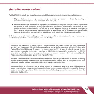 ¿Con quiénes vamos a trabajar?
Paglilla (2006) nos señala que para el proceso metodológico es conveniente tener en cuenta lo siguiente:
• El grupo destinatario con el que se va a trabajar, es decir, a qué personas se dirige el proyecto y qué
características tienen (edad, sexo, formación, clase social, etc.).
• La muestra con la que se va a realizar el proyecto, normalmente, no se puede trabajar con toda la población
por lo que se debe seleccionar a un grupo de sujetos que reúnan determinadas condiciones. A estos
sujetos, extraídos de la población, con los que se llevará a cabo el proyecto se les llama «muestra». Lo
importante de la muestra es que sea representativa de la población que se desea estudiar, que refleje los
rasgos y características que aparecen en la población, en la proporción más aproximada posible.
Es decir, cuando ya se tiene claridad respecto del marco en el cual se va a actuar, se define el grupo con el que se
va a trabajar (destinatarios y colaboradores) y sus características.
Siguiendo con el ejemplo, se elegirá un aula y los destinatarios son los estudiantes que participan en ella,
en este caso los alumnos del aula de Primer grado de Educación Secundaria de la Institución Educativa
“Miguel Grau” son 32 jóvenes, 17 mujeres y 15 varones, entre los 11 y 14 años de edad, la mayoría de ellos
con muchas necesidades económicas y afectivas, 20 (62,3%) tienen hogares bien constituidos y 12 (37,7%)
viven solo con el padre o la madre que generalmente no se encuentra en casa debido a su trabajo lejos del
hogar. 6 de ellos trabajan para apoyar en el ingreso familiar.
Entre los colaboradores están otros docentes que también conocen y trabajan con los mismos alumnos y
algunos padres y madres de familia que requerirán conocer más sobre el tema de trabajo en equipo y los
beneficios para sus hijos en sus aprendizajes y en su preparación para la vida.
Luego, se plantea la información que se quiere obtener de este estudio a partir de las actividades que se
desea desarrollar. Esto incluye una variedad de técnicas e instrumentos como las reflexiones de los docentes
sobre su clase, las impresiones de los alumnos, los resultados de pruebas, las anotaciones de clase del
docente o los docentes.
55Orientaciones Metodológicas para la Investigación-Acción
Propuesta para la mejora de la práctica pedagógica
 