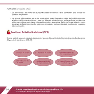 Paglilla (2006) al respecto señala:
• Las actividades a desarrollar en el proyecto deben ser variadas y bien planificadas para alcanzar los
objetivos del proyecto.
• Las técnicas e instrumentos que se van a usar para la obtención posterior de los datos deben responder
a la información que necesitamos y para eso debemos aclararnos sobre las herramientas que vamos a
utilizar para obtener esos datos (observación simple o sistemática, diarios de los participantes, notas
de campo, grabaciones, encuestas a alumnos, encuestas a padres, entrevistas, cuestionarios, escalas de
observación, etc.).
Sección 4: Actividad individual (Nº3)
Ordena, según la secuencia trabajada, las siguientes fases de elaboración de las hipótesis de acción. Escribe dentro
del paréntesis los números del 1 al 6.
( ) Campos de acción
( ) Identificación de
la acción
( ) Hipótesis de acción
( ) Fundamentación de
las hipótesis de acción
( ) Fundamentación de
los campos de acción
( ) Identificación del
resultado esperado
56 Orientaciones Metodológicas para la Investigación-Acción
Propuesta para la mejora de la práctica pedagógica
 