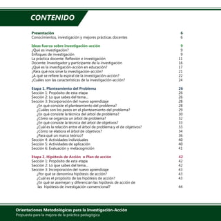 Orientaciones Metodológicas para la Investigación-Acción
Propuesta para la mejora de la práctica pedagógica
Presentación	 								 	6
Conocimientos, investigación y mejores prácticas docentes				 6
	
Ideas fuerza sobre investigación-acción	 					 9
¿Qué es investigación?									 9
Enfoques de investigación								 9
La práctica docente: Reflexión e investigación						 11
Docente: Investigador y participante de la investigación					 16
¿Qué es la investigación-acción en educación?						 17
¿Para qué nos sirve la investigación-acción?						 21
¿A qué se refiere la espiral de la investigación-acción?					 22
¿Cuáles son las características de la investigación-acción?					 24
	
Etapa 1. Planteamiento del Problema	 						26
Sección 1: Propósito de esta etapa							26
Sección 2: Lo que sabes del tema…							 26
Sección 3: Incorporación del nuevo aprendizaje						 28
¿En qué consiste el planteamiento del problema?					 28
¿Cuáles son los pasos en el planteamiento del problema?				 29
¿En qué consiste la técnica del árbol de problema?					 30
¿Cómo se organiza un árbol de problema?						 32
¿En qué consiste la técnica del árbol de objetivos?					 33
¿Cuál es la relación entre el árbol de problema y el de objetivos?			 33
¿Cómo se elabora el árbol de objetivos?						 34
¿Para qué un marco teórico?								 36
Sección 4: Actividades individuales							40
Sección 5: Actividades de aplicación							40
Sección 6: Evaluación y metacognición							41
	
Etapa 2. Hipótesis de Acción o Plan de acción 	 				42
Sección 1: Propósito de esta etapa							42
Sección 2: Lo que sabes del tema…							 42
Sección 3: Incorporación del nuevo aprendizaje						 43
¿Por qué se denomina hipótesis de acción?						 43
¿Cuál es el propósito de las hipótesis de acción?					 43
¿En qué se asemejan y diferencian las hipótesis de acción de
las hipótesis de investigación convencional?						 44
CONTENIDO
 
