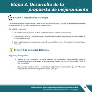 Sección 1: Propósito de esta etapa
Con este tercer paso, el docente asume y pone en práctica el plan de mejora o el plan de acciones antes diseñado
en la perspectiva de lograr los aprendizajes de sus estudiantes.
Aprendizajes esperados
1. Desarrolla el plan de acciones, es decir, las alternativas a los problemas encontrados.
2. Diseña y aplica técnicas e instrumentos para el recojo de información sobre los procesos y resultados de
la investigación-acción.
3. Valora la participación de colegas y alumnos en la búsqueda de la mejora de la calidad de los aprendizajes
en el aula.
Sección 2: Lo que sabes del tema…
Preguntas para responder:
• ¿Alguna vez has compartido con otros docentes tus inquietudes y preocupaciones sobre los
problemas que tienes en el aula y las alternativas de solución que has ido encontrando? ¿Cuál ha
sido el resultado?
• ¿Crees que poniendo en común y compartiendo los problemas y las soluciones que enfrentan otros
colegas es posible encontrar mejores soluciones? ¿Por qué?
Etapa 3: Desarrollo de la
propuesta de mejoramiento
59Orientaciones Metodológicas para la Investigación-Acción
Propuesta para la mejora de la práctica pedagógica
 