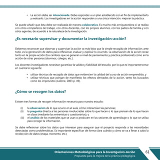 • La acción debe ser intencionada. Debe responder a un plan establecido con el fin de implementarlo
y evaluarlo. Los investigadores en la acción responden a una única intención: mejorar la práctica.
Se puede añadir que ésta debe ser realizada de manera colaborativa. Es mucho más enriquecedora si se realiza
con otros compañeros de trabajo, con otros docentes, con los propios alumnos, con los padres de familia y con
otros agentes, de acuerdo a la naturaleza de la investigación.
¿Es necesario supervisar y documentar la investigación-acción?
Debemos reconocer que observar y supervisar la acción va más lejos que la simple recogida de información; ante
todo, es la generación de datos para reflexionar, evaluar y explicar lo ocurrido. La observación de la acción recae
tanto en la propia acción (los cambios que se generan a nivel de pensamiento y práctica profesional) como en la
acción de otras personas (alumnos, colegas, etc.).
Los docentes investigadores necesitan garantizar la validez y fiabilidad del estudio, por lo que es importante tomar
en cuenta lo siguiente:
• utilizar técnicas de recogida de datos que evidencien la calidad del curso de acción emprendido, y
• utilizar técnicas que pongan de manifiesto los efectos derivados de la acción, tanto los buscados
como los imprevistos (Latorre, 2003 p. 49).
¿Cómo se recogen los datos?
Existen tres formas de recoger información necesaria para nuestro estudio:
(i) la observación de lo que ocurre en el aula, cómo interactúan las personas;
(ii) la pregunta directa a las personas involucradas sobre lo que hacen o lo que piensan de lo que hacen
en clase (mediante las entrevistas o cuestionarios); y
(iii) el análisis de los materiales que se usan o producen en las sesiones de aprendizaje o lo que se utiliza
para recoger la información.
Se debe reflexionar sobre los datos que interesan para asegurar que el proyecto responda a las necesidades
detectadas como problemáticas. Es importante especificar de forma clara cuándo y cómo se va a llevar a cabo la
recolección de datos (etapa, momento, etc.)
61Orientaciones Metodológicas para la Investigación-Acción
Propuesta para la mejora de la práctica pedagógica
 