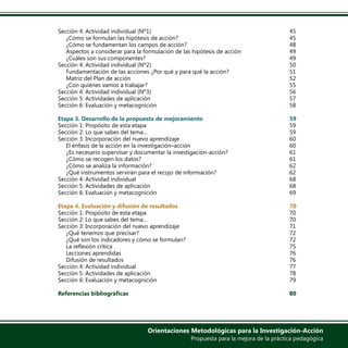 Orientaciones Metodológicas para la Investigación-Acción
Propuesta para la mejora de la práctica pedagógica
Sección 4: Actividad individual (Nº1)							45
¿Cómo se formulan las hipótesis de acción?						 45
¿Cómo se fundamentan los campos de acción?					 48
Aspectos a considerar para la formulación de las hipótesis de acción			 49
¿Cuáles son sus componentes?							 49
Sección 4: Actividad individual (Nº2)							50
Fundamentación de las acciones ¿Por qué y para qué la acción?			 51
Matriz del Plan de acción								 52
¿Con quiénes vamos a trabajar?							 55
Sección 4: Actividad individual (Nº3)							56
Sección 5: Actividades de aplicación							57
Sección 6: Evaluación y metacognición							58
	
Etapa 3. Desarrollo de la propuesta de mejoramiento					59
Sección 1: Propósito de esta etapa							59
Sección 2: Lo que sabes del tema…							 59
Sección 3: Incorporación del nuevo aprendizaje						 60
El énfasis de la acción en la investigación–acción					 60
¿Es necesario supervisar y documentar la investigación-acción?			 61
¿Cómo se recogen los datos?								 61
¿Cómo se analiza la información?							 62
¿Qué instrumentos servirán para el recojo de información?				 62
Sección 4: Actividad individual								68
Sección 5: Actividades de aplicación							68
Sección 6: Evaluación y metacognición							69
	
Etapa 4. Evaluación y difusión de resultados						 70
Sección 1: Propósito de esta etapa							70
Sección 2: Lo que sabes del tema…							 70
Sección 3: Incorporación del nuevo aprendizaje						 71
¿Qué tenemos que precisar?								 72
¿Qué son los indicadores y cómo se formulan?					 72
La reflexión crítica									 75
Lecciones aprendidas									76
Difusión de resultados								 76
Sección 4: Actividad individual								77
Sección 5: Actividades de aplicación							78
Sección 6: Evaluación y metacognición							79
	
Referencias bibliográficas							 80
	
 