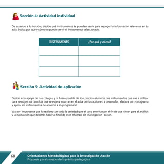 Sección 4: Actividad individual
De acuerdo a lo tratado, decide qué instrumentos te pueden servir para recoger la información relevante en tu
aula. Indica por qué y cómo te puede servir el instrumento seleccionado.
Sección 5: Actividad de aplicación
Decide con apoyo de tus colegas, y si fuera posible de los propios alumnos, los instrumentos que vas a utilizar
para recoger los cambios que se espera ocurran en el aula por las acciones a desarrollar; elabora un cronograma
y aplica los instrumentos de acuerdo a lo programado.
Va a ser importante que lo realices con toda la seriedad que el caso amerita con el fin de que sirvan para el análisis
y la evaluación que deberás hacer al final de este esfuerzo de investigación-acción.
INSTRUMENTO ¿Por qué y cómo?
68 Orientaciones Metodológicas para la Investigación-Acción
Propuesta para la mejora de la práctica pedagógica
 