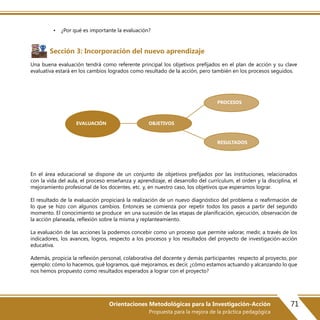 71Orientaciones Metodológicas para la Investigación-Acción
Propuesta para la mejora de la práctica pedagógica
• ¿Por qué es importante la evaluación?
Sección 3: Incorporación del nuevo aprendizaje
Una buena evaluación tendrá como referente principal los objetivos prefijados en el plan de acción y su clave
evaluativa estará en los cambios logrados como resultado de la acción, pero también en los procesos seguidos.
En el área educacional se dispone de un conjunto de objetivos prefijados por las instituciones, relacionados
con la vida del aula, el proceso enseñanza y aprendizaje, el desarrollo del currículum, el orden y la disciplina, el
mejoramiento profesional de los docentes, etc. y, en nuestro caso, los objetivos que esperamos lograr.
El resultado de la evaluación propiciará la realización de un nuevo diagnóstico del problema o reafirmación de
lo que se hizo con algunos cambios. Entonces se comienza por repetir todos los pasos a partir del segundo
momento. El conocimiento se produce en una sucesión de las etapas de planificación, ejecución, observación de
la acción planeada, reflexión sobre la misma y replanteamiento.
La evaluación de las acciones la podemos concebir como un proceso que permite valorar, medir, a través de los
indicadores, los avances, logros, respecto a los procesos y los resultados del proyecto de investigación-acción
educativa.
Además, propicia la reflexión personal, colaborativa del docente y demás participantes respecto al proyecto, por
ejemplo: cómo lo hacemos, qué logramos, qué mejoramos, es decir, ¿cómo estamos actuando y alcanzando lo que
nos hemos propuesto como resultados esperados a lograr con el proyecto?
EVALUACIÓN OBJETIVOS
RESULTADOS
PROCESOS
 