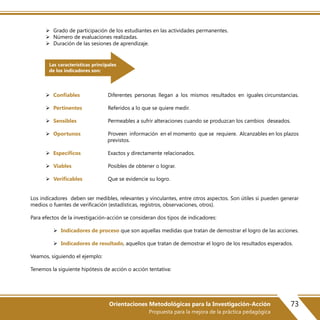 73Orientaciones Metodológicas para la Investigación-Acción
Propuesta para la mejora de la práctica pedagógica
 Grado de participación de los estudiantes en las actividades permanentes.
 Número de evaluaciones realizadas.
 Duración de las sesiones de aprendizaje.
 Confiables Diferentes personas llegan a los mismos resultados en iguales circunstancias.
 Pertinentes Referidos a lo que se quiere medir.
 Sensibles Permeables a sufrir alteraciones cuando se produzcan los cambios deseados.
 Oportunos Proveen información en el momento que se requiere. Alcanzables en los plazos
previstos.
 Específicos Exactos y directamente relacionados.
 Viables Posibles de obtener o lograr.
 Verificables Que se evidencie su logro.
Los indicadores deben ser medibles, relevantes y vinculantes, entre otros aspectos. Son útiles si pueden generar
medios o fuentes de verificación (estadísticas, registros, observaciones, otros).
Para efectos de la investigación-acción se consideran dos tipos de indicadores:
 Indicadores de proceso que son aquellas medidas que tratan de demostrar el logro de las acciones.
 Indicadores de resultado, aquellos que tratan de demostrar el logro de los resultados esperados.
Veamos, siguiendo el ejemplo:
Tenemos la siguiente hipótesis de acción o acción tentativa:
Las características principales
de los indicadores son:
 