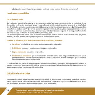 • ¿Qué puedes sugerir?, ¿qué propones para continuar en ese proceso de cambio permanente?
Lecciones aprendidas
Lee el siguiente texto:
“La evaluación respecto al proceso y el funcionamiento global de cada aspecto particular se realizó de forma
democrática en la sesión abierta del grupo – clase. ¿En qué sentido mejoró la actitud general de la clase? ¿Qué
tipo de actitudes concretas experimentó mejoría?¿Qué compromisos cognitivos se asumieron?¿Qué tipo de cambios
socioafectivos se observaron? ¿Qué tareas resultaron especialmente motivadoras? ¿Qué mejoras personales podemos
constatar en referencia al conocimiento, a la convivencia y al trabajo? Estas son algunas de las preguntas formuladas
a la hora de hacer un balance de los resultados”. (Imbernón, 2007).
Las lecciones aprendidas vienen a ser los aprendizajes logrados tanto a nivel de los estudiantes como del propio
docente y de otros agentes que hayan participado en la investigación-acción.
Esta fase se diferencia de la anterior en cuanto está focalizada a establecer:
 Fortalezas: en relación a procesos y resultados esperados y logrados.
 Debilidades: procesos y resultados previstos pero no logrados.
 Logros alcanzados previstos y no previstos.
 Incidencias o situaciones que se recomiendan tener en cuenta para asegurar el éxito deseado y que
permita a otros no cometer los mismos errores o tener la precaución de estar alerta para que se suscite o
se contrarreste los efectos no deseados.
La experiencia es una fuente de aprendizaje para quienes la planificaron y ejecutaron, pero también para quienes lo
pueden tomar como punto de partida e iniciar sus propios caminos en la investigación-acción. La sistematización
resulta un aprendizaje a ser compartida y difundida.
Difusión de resultados
Un aspecto no menos importante de la investigación-acción es la difusión de los resultados obtenidos. Este mo-
mento consiste en dar cuenta a diversos actores e instancias de lo que se ha logrado con la experiencia en térmi-
nos de procesos seguidos y resultados alcanzados y otros no logrados.
76 Orientaciones Metodológicas para la Investigación-Acción
Propuesta para la mejora de la práctica pedagógica
 