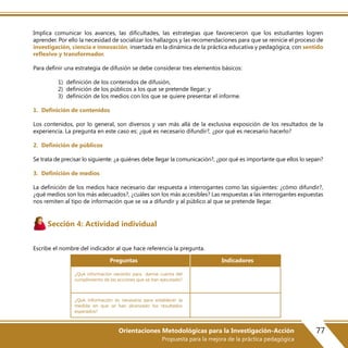 77Orientaciones Metodológicas para la Investigación-Acción
Propuesta para la mejora de la práctica pedagógica
Implica comunicar los avances, las dificultades, las estrategias que favorecieron que los estudiantes logren
aprender. Por ello la necesidad de socializar los hallazgos y las recomendaciones para que se reinicie el proceso de
investigación, ciencia e innovación, insertada en la dinámica de la práctica educativa y pedagógica, con sentido
reflexivo y transformador.
Para definir una estrategia de difusión se debe considerar tres elementos básicos:
1) definición de los contenidos de difusión,
2) definición de los públicos a los que se pretende llegar; y
3) definición de los medios con los que se quiere presentar el informe.
1. Definición de contenidos
Los contenidos, por lo general, son diversos y van más allá de la exclusiva exposición de los resultados de la
experiencia. La pregunta en este caso es: ¿qué es necesario difundir?, ¿por qué es necesario hacerlo?
2. Definición de públicos
Se trata de precisar lo siguiente: ¿a quiénes debe llegar la comunicación?, ¿por qué es importante que ellos lo sepan?
3. Definición de medios
La definición de los medios hace necesario dar respuesta a interrogantes como las siguientes: ¿cómo difundir?,
¿qué medios son los más adecuados?, ¿cuáles son los más accesibles? Las respuestas a las interrogantes expuestas
nos remiten al tipo de información que se va a difundir y al público al que se pretende llegar.
Sección 4: Actividad individual
Escribe el nombre del indicador al que hace referencia la pregunta.
¿Qué información necesito para darme cuenta del
cumplimiento de las acciones que se han ejecutado?
¿Qué información es necesaria para establecer la
medida en que se han alcanzado los resultados
esperados?
Preguntas Indicadores
 