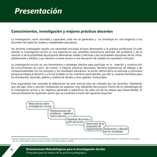 Presentación
Conocimientos, investigación y mejores prácticas docentes
La investigación, como actividad y capacidad, cada vez se generaliza y se constituye en una exigencia a los
docentes1
de todos los niveles y modalidades educativas.
Ser docente investigador resulta una necesidad vinculada al buen desempeño y la práctica profesional. En este
sentido la investigación-acción es una experiencia que posibilita reconocerse partícipe del problema y de la
solución o de la posibilidad de proponer alternativas viables y efectivas a las necesidades educativas de los niños,
adolescentes y adultos, cuyo derecho es tener acceso a una educación de calidad con equidad e inclusión.
La investigación-acción es una herramienta y estrategia efectiva para participar en la creación y construcción
de conocimientos así como de nuevas y mejores prácticas educativas, favorece experiencias de diálogo y de
corresponsabilidad con los procesos y los resultados educativos; la acción democrática se estimula y promueve
porque privilegia el derecho y a la vez el deber en los miembros participantes, por ello su carácter formativo para
los estudiantes, docentes, padres y madres de familia y otros agentes involucrados.
Esos argumentos han animado la elaboración de este manual para ser utilizado por los docentes, intentando
que sea ágil, claro y sencillo, focalizando los aspectos más relevantes del proceso mismo de la metodología de
la investigación-acción y los objetivos generales y específicos de cada una de las etapas aquí desarrolladas. El
manual presenta las siguientes partes que se visualizan a través del siguiente esquema:
1 Género: Reconociendo que el uso de términos masculinos y femeninos (ejemplo: el docente y la docente) puede resultar tedioso, en este texto se ha optado
por el uso del género masculino pero se refiere, sin lugar a dudas, a ambos.
Ideas fuerza sobre
investigación-acción
Planteamiento del
problema - objetivos
marco teórico
Hipótesis de acción y
plan de acción
Desarrollo de la
propuesta de
mejoramiento Evaluación y difusión
de los resultados
6 Orientaciones Metodológicas para la Investigación-Acción
Propuesta para la mejora de la práctica pedagógica
 