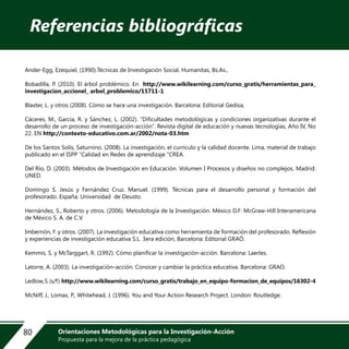 Ander-Egg, Ezequiel, (1990).Técnicas de Investigación Social, Humanitas, Bs.As.,
Bobadilla, P. (2010). El árbol problémico. En http://www.wikilearning.com/curso_gratis/herramientas_para_
investigacion_accionel_ arbol_problemico/15711-1
Blaxter, L. y otros (2008). Cómo se hace una investigación. Barcelona: Editorial Gedisa,
Cáceres, M., García, R. y Sánchez, L. (2002). “Dificultades metodológicas y condiciones organizativas durante el
desarrollo de un proceso de investigación-acción”. Revista digital de educación y nuevas tecnologías, Año IV, No
22. EN http://contexto-educativo.com.ar/2002/nota-03.htm
De los Santos Solís, Saturnino. (2008). La investigación, el currículo y la calidad docente. Lima, material de trabajo
publicado en el ISPP “Calidad en Redes de aprendizaje “CREA.
Del Río, D. (2003). Métodos de Investigación en Educación. Volumen I Procesos y diseños no complejos. Madrid:
UNED.
Domingo S. Jesús y Fernández Cruz. Manuel. (1999). Técnicas para el desarrollo personal y formación del
profesorado. España. Universidad de Deusto.
Hernández, S., Roberto y otros. (2006). Metodología de la Investigación. México D.F: McGraw-Hill Interamericana
de México S. A. de C.V.
Imbernón, F. y otros. (2007). La investigación educativa como herramienta de formación del profesorado. Reflexión
y experiencias de investigación educativa S.L. 3era edición, Barcelona: Editorial GRAÓ.
Kemmis, S. y McTarggart, R. (1992). Cómo planificar la investigación-acción. Barcelona: Laerles.
Latorre, A. (2003). La investigación–acción. Conocer y cambiar la práctica educativa. Barcelona: GRAO.
Ledlow,S.(s/f).http://www.wikilearning.com/curso_gratis/trabajo_en_equipo-formacion_de_equipos/16302-4
McNiff, J., Lomax, P., Whitehead, J. (1996). You and Your Action Research Project. London: Routledge.
Referencias bibliográficas
80 Orientaciones Metodológicas para la Investigación-Acción
Propuesta para la mejora de la práctica pedagógica
 