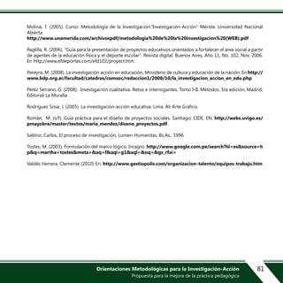 Orientaciones Metodológicas para la Investigación-Acción
Propuesta para la mejora de la práctica pedagógica
81
Molina, T. (2005). Curso: Metodología de la Investigación.”Investigación-Acción” Mérida: Universidad Nacional
Abierta.
http://www.unamerida.com/archivospdf/metodologia%20de%20la%20investigacion%20(WEB).pdf
Paglilla, R. (2006). “Guía para la presentación de proyectos educativos orientados a fortalecer el área social a partir
de agentes de la educación física y el deporte escolar”. Revista digital. Buenos Aires, Año 11, No. 102, Nov. 2006.
En http://www.efdeportes.com/efd102/proyect.htm
Pereyra, M. (2008). La investigación acción en educación, Ministerio de cultura y educación de la nación. En http://
www.bdp.org.ar/facultad/catedras/comsoc/redaccion1/2008/10/la_investigacion_accion_en_edu.php
Pérez Serrano, G. (2008). Investigación cualitativa. Retos e interrogantes. Tomo I-II. Métodos. 5ta edición, Madrid:
Editorial La Muralla.
Rodríguez Sosa, J. (2005). La investigación-acción educativa. Lima: Ali Arte Gráfico.
Román, M. (s/f). Guía práctica para el diseño de proyectos sociales. Santiago: CIDE. EN: http://webs.uvigo.es/
pmayobre/master/textos/maria_mendez/diseno_proyectos.pdf
Sabino, Carlos, El proceso de investigación, Lumen-Humanitas, Bs.As., 1996.
Tostes, M. (2003). Formulación del marco lógico. Incagro. http://www.google.com.pe/search?hl=es&source=h
p&q=martha+tostes&meta=&aq=f&aqi=g1&aql=&oq=&gs_rfai=
Valdés Herrera, Clemente (2010) En: http://www.gestiopolis.com/organizacion-talento/equipos-trabajo.htm
 