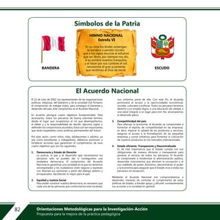 El 22 de Julio de 2002, los representantes de las organizaciones
políticas, religiosas, del Gobierno y de la sociedad civil firmaron
el compromiso de trabajar todos, para conseguir el bienestar y
desarrollo del país. Este compromiso es el Acuerdo Nacional.
En acuerdo persigue cuatro objetivos fundamentales. Para
alcanzarlos, todos los peruanos de buena voluntad tenmos,
desde el lugar que ocupemoso el rol que desempeñemos,
el deber y y la responsabilidad de decidir, ejecutra, vigilar o
defender los compromisos asumidos. Estos son tan importantes
que serán respetados como políticas permanentes del futuro.
Por esta razón, como niños, nilas, adolescentes o adultos, ya
sea como estudiantes o trabajadores, debemos promover y
fortalecer acciones que garanticen el cumplimiento de esos
cuatro objetivos que son los siguientes:
1. Democracia y Estado de Derecho
La justicia, la paz y el desarrollo que necesitamos los
peruanos sólo se pueden dar si conseguimos una
verdadera democracia. El compromiso del Acuerdo
Nacional es garantizar una sociedad en la que los derechos
sonrespetados y los ciudadanos viven seguros y expresan
con libertad sus opiniones a partir del diálogo abierto y
enriquecedor; decidiendo lo mejor para el país.
2. Equidad y Justicia Social
Para poder construir nuestra democracia, es necesario que
cada una de las personas que conformamos esta sociedad,
nos sintamos parte de ella. Con este fin, el Acuerdo
promoverá el acceso a la oportunidades económicas,
sociales, culturales y políticas. Todos los peruanos tenemos
derecho a un empleo digno, a una educación de calidad, a
una salud integral, a un lugar para vivir. Así, alcanzaremos
el desarrollo pleno.
3. Competitividad del país
Para afianzar la economía, el Acuerdo se compromete a
fomentar el espíritu de competitividad en las empresas,
es decir, mejorar la calidad de los productos y servicios,
asegurar el acceso a la formalización de las pequeñas
empresas y sumar esfuerzos para fomentar la colocación
de nuestros productos en los mercados internacionales.
4. Estado eficiente, Transparente y Descentralizado
Es de vital importancia que el Estado cumpla con sus
obligaciones de manera eficiente y transparente para
ponerse al servicio de todos los peruanos. El Acuerdo
se compromete a modernizar la administración pública,
desarrollar instrumentos que eliminen la corrupción o el
uso indebido de poder. Asimismo, descentralizar el poder
y la economía para asegurar que el Estado sirva a todos los
peruanos sin excepción.
Mediante el Acuerdo Nacional nos comprometemos a
desarrollar maneras de controlar el cumplimiento de estas
políticas de Estado, a brindar apoyo y difundir constantemente
sus acciones a la sociedad en general.
El Acuerdo Nacional
Símbolos de la Patria
BANDERA ESCUDO
HIMNO NACIONAL
Estrofa VI
En su cima los Andes sostengan
la bandera o pendón bicolor,
que a los siglos anuncie el esfuerzo
que ser libres, por siempre nos dio.
A su sombra vivamos tranquilos,
y al nacer por sus cumbres el sol,
renovemos el gran juramento
que rendimos al Dios de Jacob.
82 Orientaciones Metodológicas para la Investigación-Acción
Propuesta para la mejora de la práctica pedagógica
 